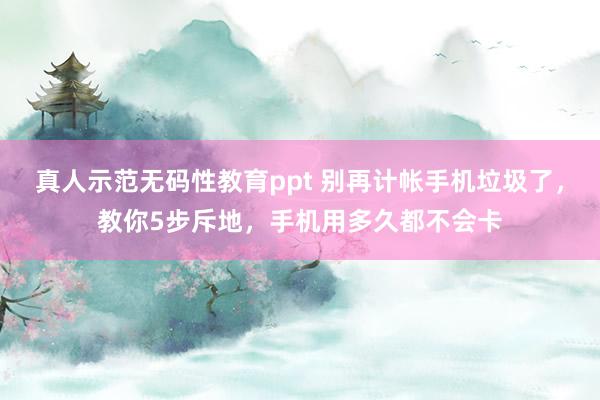真人示范无码性教育ppt 别再计帐手机垃圾了，教你5步斥地，手机用多久都不会卡